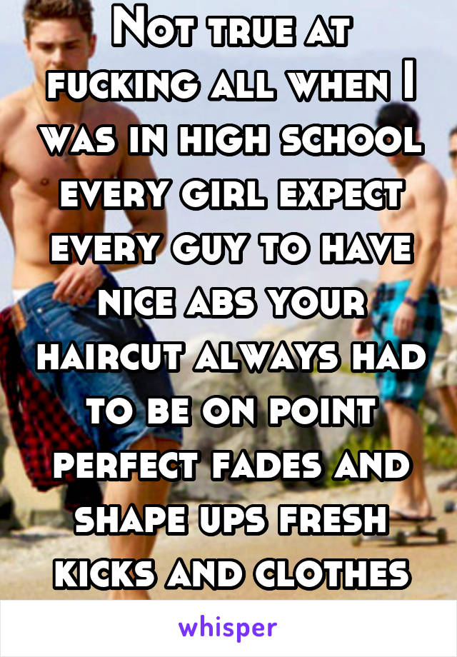 Not true at fucking all when I was in high school every girl expect every guy to have nice abs your haircut always had to be on point perfect fades and shape ups fresh kicks and clothes no blemishes