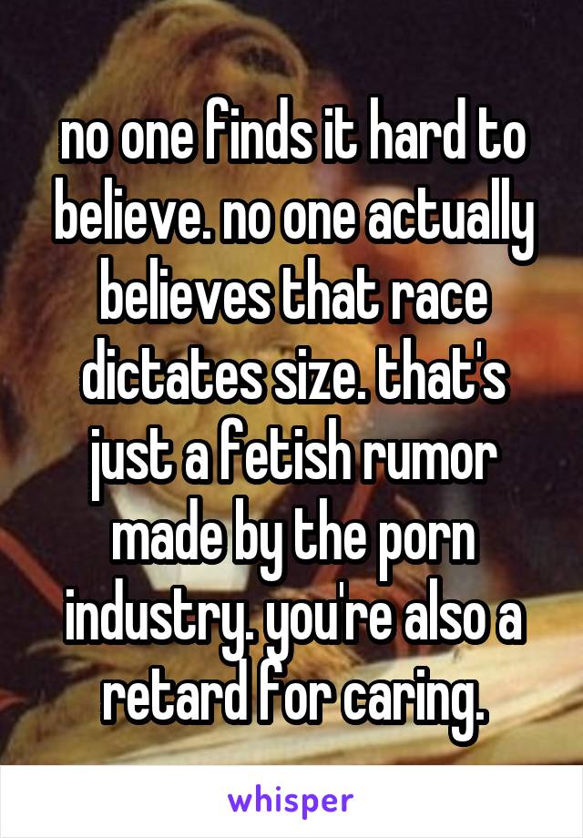 no one finds it hard to believe. no one actually believes that race dictates size. that's just a fetish rumor made by the porn industry. you're also a retard for caring.