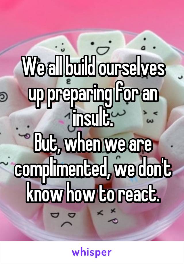 We all build ourselves up preparing for an insult.
But, when we are complimented, we don't know how to react.