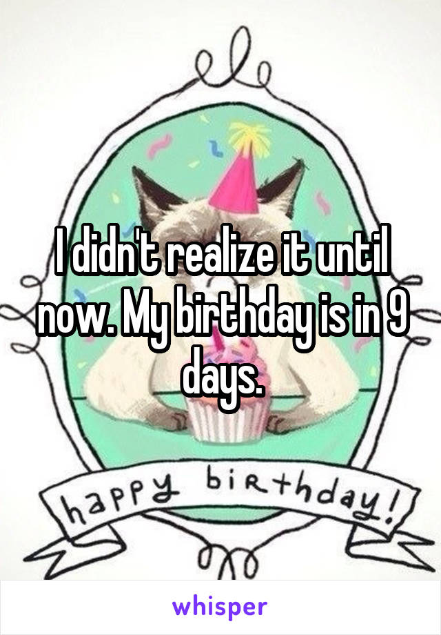 I didn't realize it until now. My birthday is in 9 days.