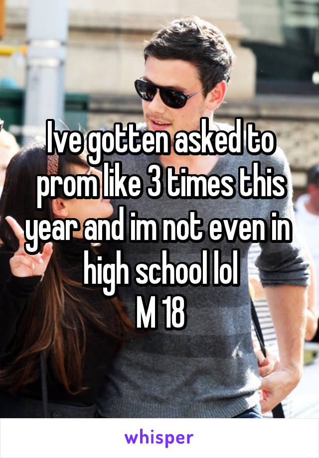 Ive gotten asked to prom like 3 times this year and im not even in  high school lol
M 18