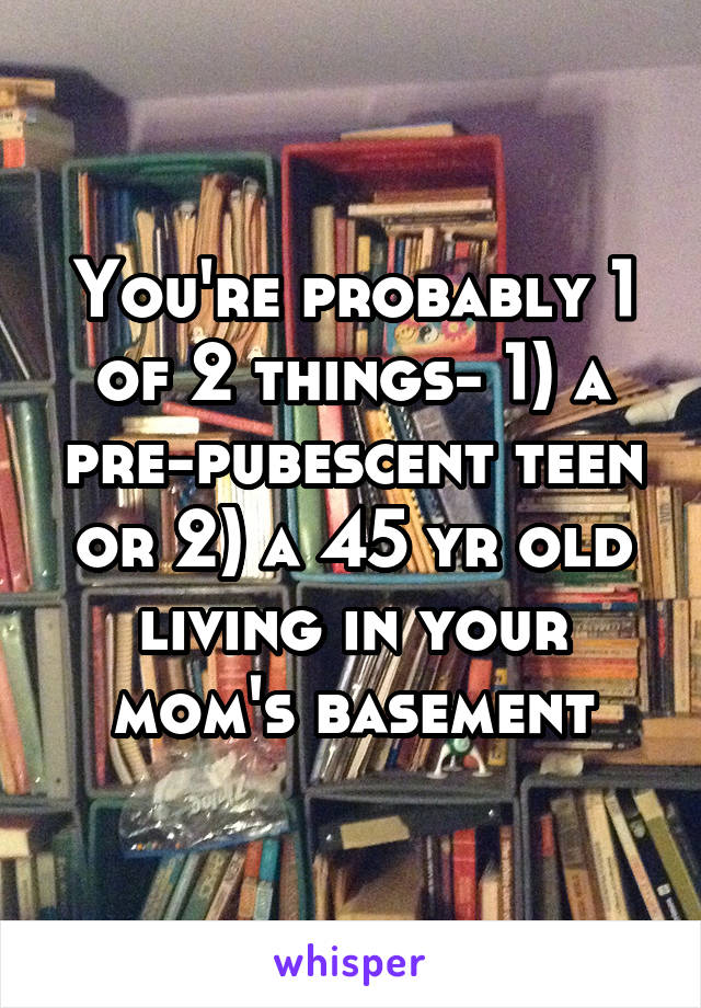 You're probably 1 of 2 things- 1) a pre-pubescent teen or 2) a 45 yr old living in your mom's basement