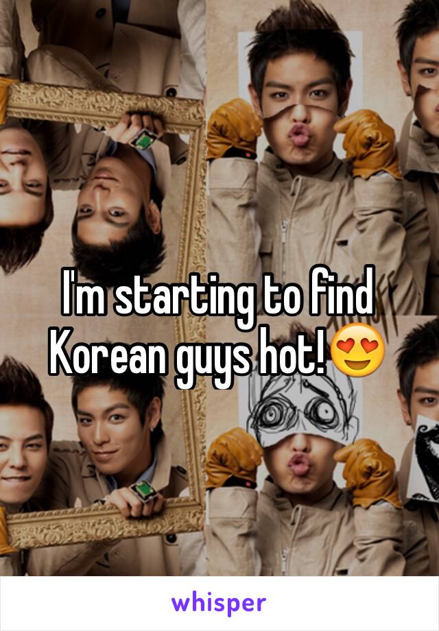I'm starting to find Korean guys hot!😍