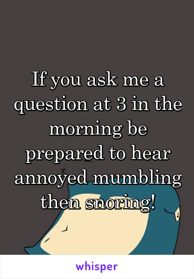 If you ask me a question at 3 in the morning be prepared to hear annoyed mumbling then snoring!
