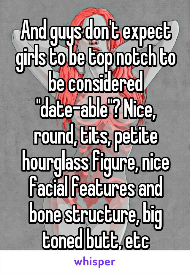 And guys don't expect girls to be top notch to be considered "date-able"? Nice, round, tits, petite hourglass figure, nice facial features and bone structure, big toned butt, etc