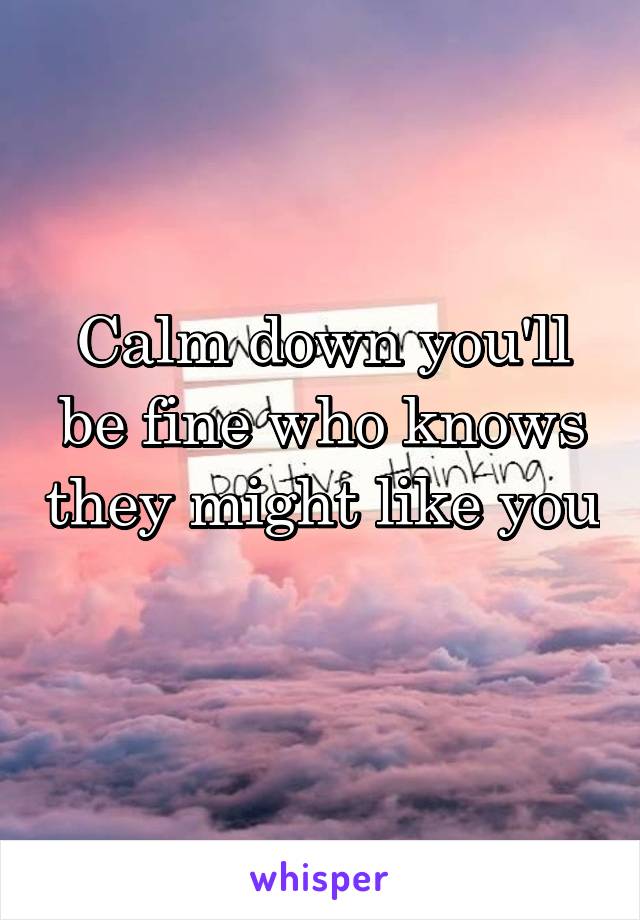 Calm down you'll be fine who knows they might like you 