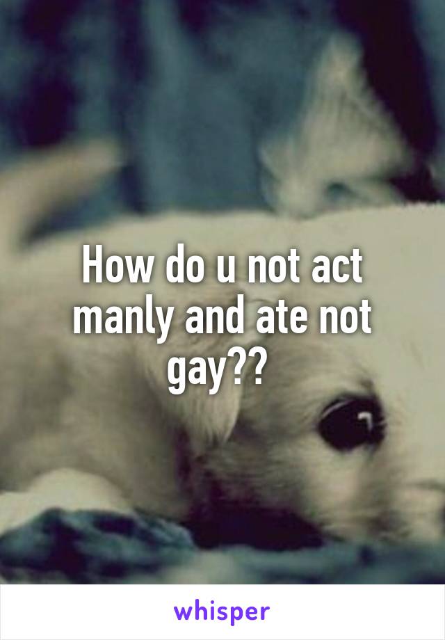 How do u not act manly and ate not gay?? 