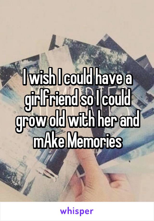 I wish I could have a girlfriend so I could grow old with her and mAke Memories