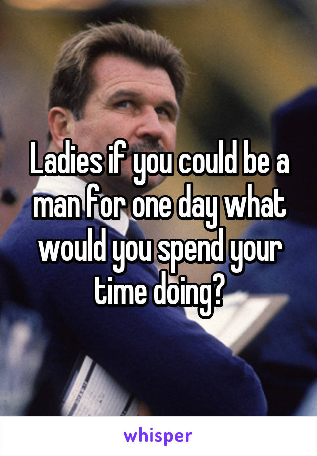 Ladies if you could be a man for one day what would you spend your time doing?