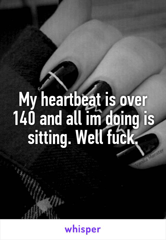 My heartbeat is over 140 and all im doing is sitting. Well fuck.