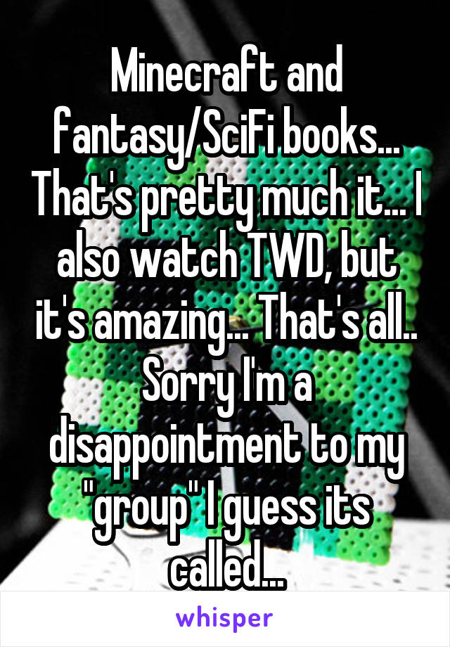 Minecraft and fantasy/SciFi books... That's pretty much it... I also watch TWD, but it's amazing... That's all.. Sorry I'm a disappointment to my "group" I guess its called...