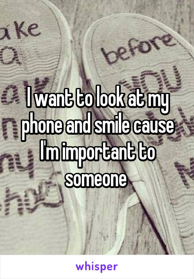 I want to look at my phone and smile cause I'm important to someone 