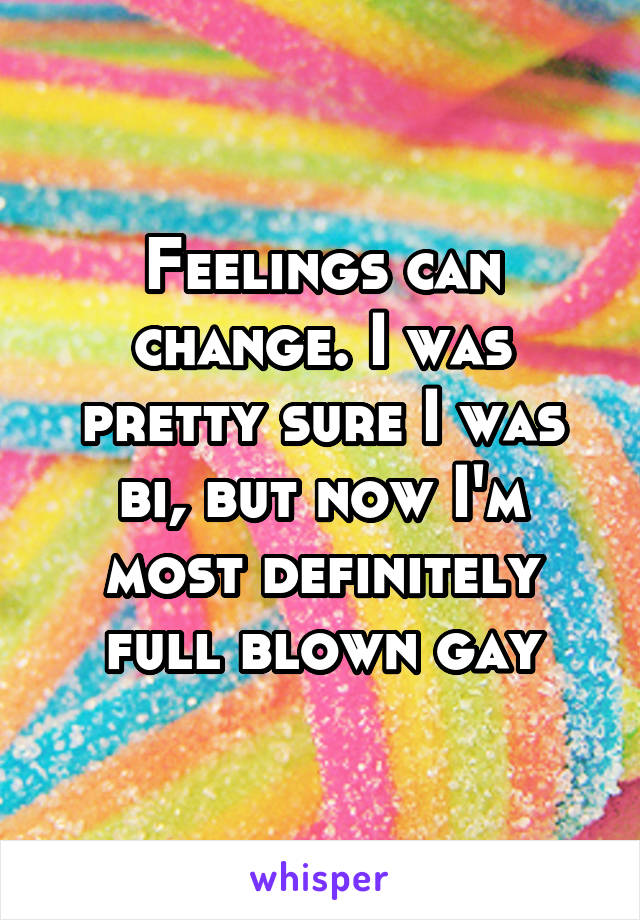 Feelings can change. I was pretty sure I was bi, but now I'm most definitely full blown gay