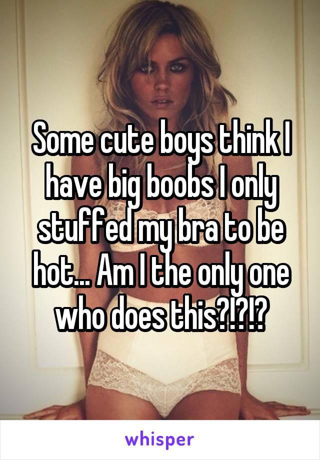 Some cute boys think I have big boobs I only stuffed my bra to be hot... Am I the only one who does this?!?!?