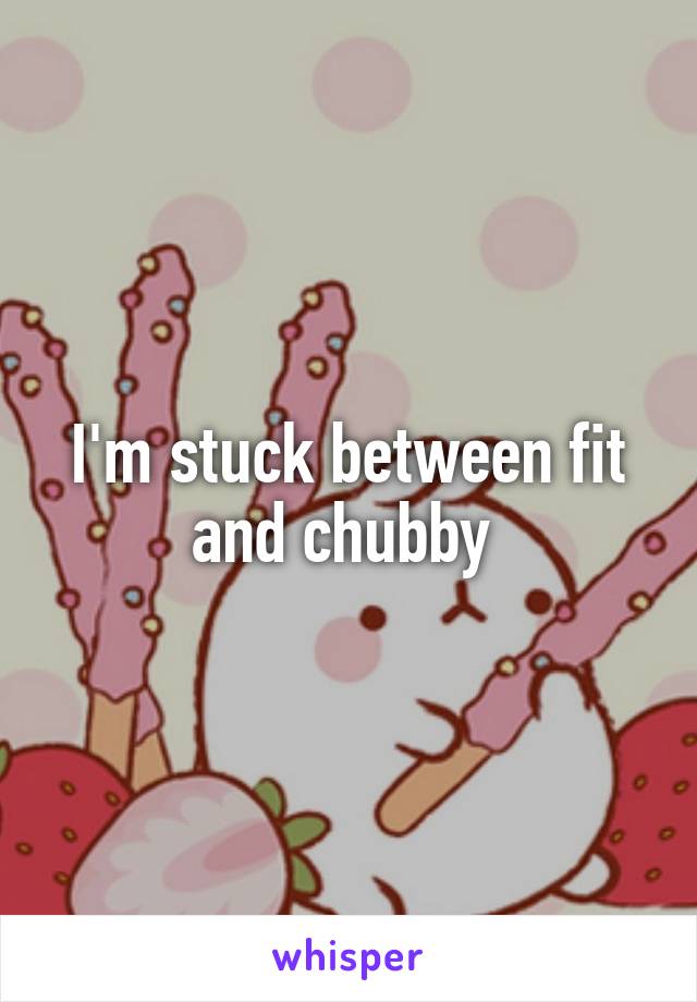 I'm stuck between fit and chubby 