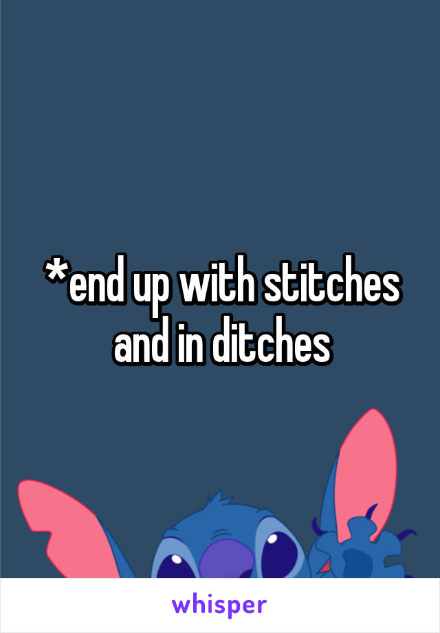 *end up with stitches and in ditches