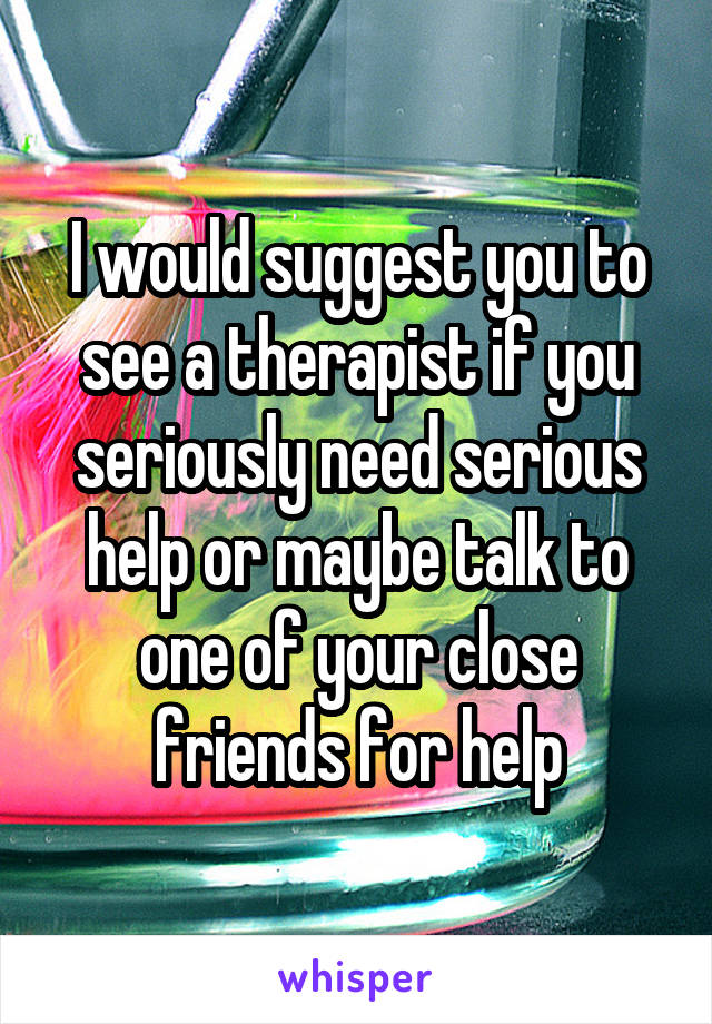 I would suggest you to see a therapist if you seriously need serious help or maybe talk to one of your close friends for help