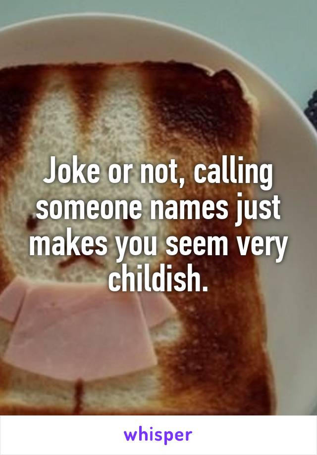 Joke or not, calling someone names just makes you seem very childish.