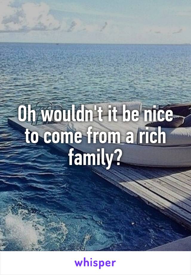 Oh wouldn't it be nice to come from a rich family?