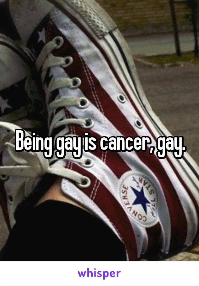 Being gay is cancer, gay.