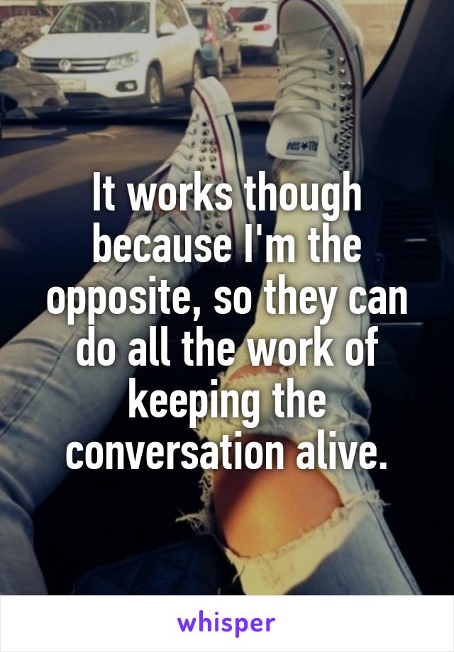 It works though because I'm the opposite, so they can do all the work of keeping the conversation alive.