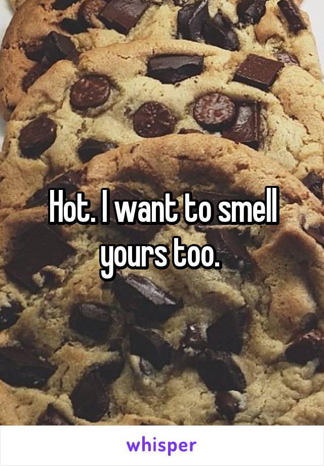 Hot. I want to smell yours too. 