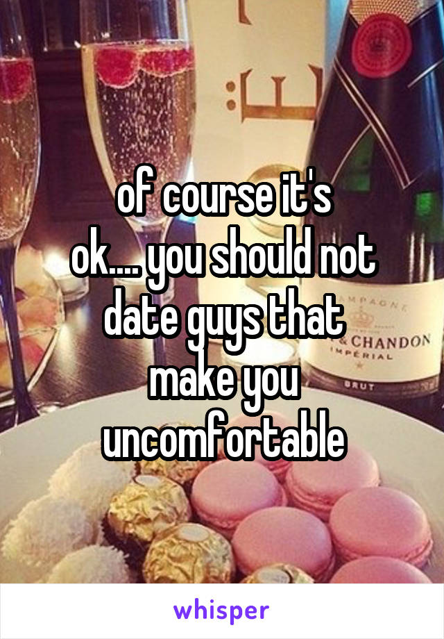 of course it's
ok.... you should not
date guys that
make you
uncomfortable