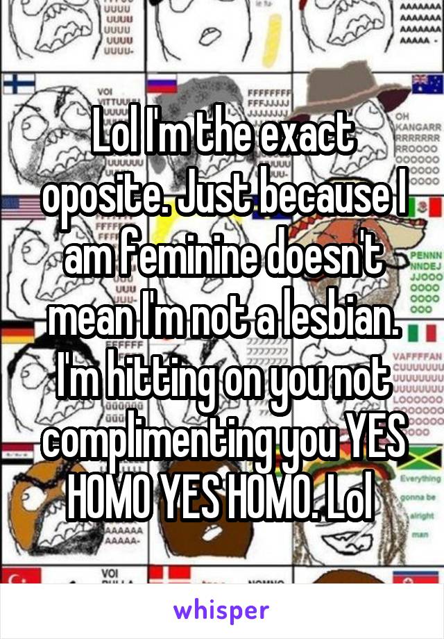 Lol I'm the exact oposite. Just because I am feminine doesn't mean I'm not a lesbian. I'm hitting on you not complimenting you YES HOMO YES HOMO. Lol 