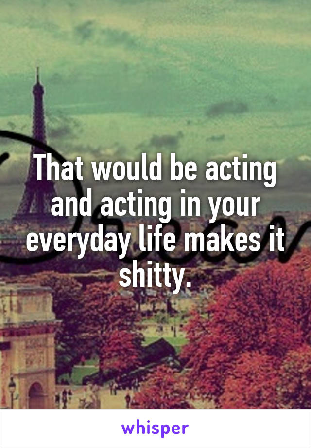 That would be acting and acting in your everyday life makes it shitty.