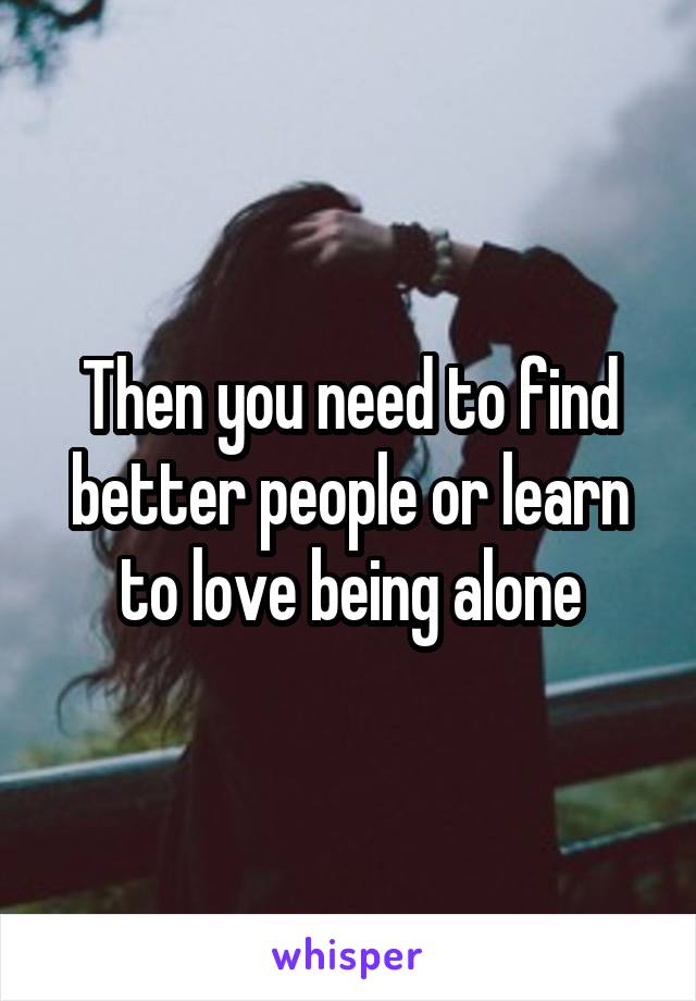 Then you need to find better people or learn to love being alone