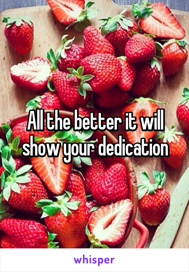 All the better it will show your dedication