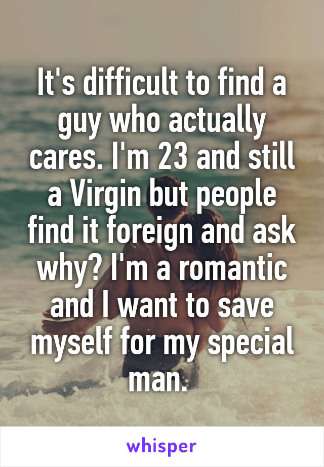 It's difficult to find a guy who actually cares. I'm 23 and still a Virgin but people find it foreign and ask why? I'm a romantic and I want to save myself for my special man. 