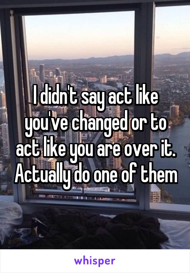 I didn't say act like you've changed or to act like you are over it. Actually do one of them