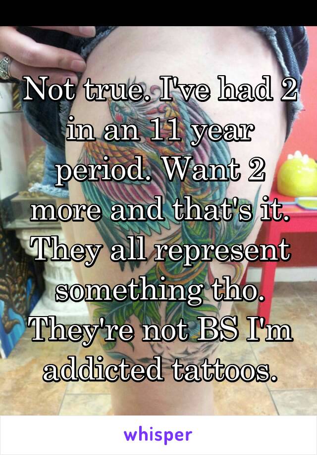 Not true. I've had 2 in an 11 year period. Want 2 more and that's it. They all represent something tho. They're not BS I'm addicted tattoos.