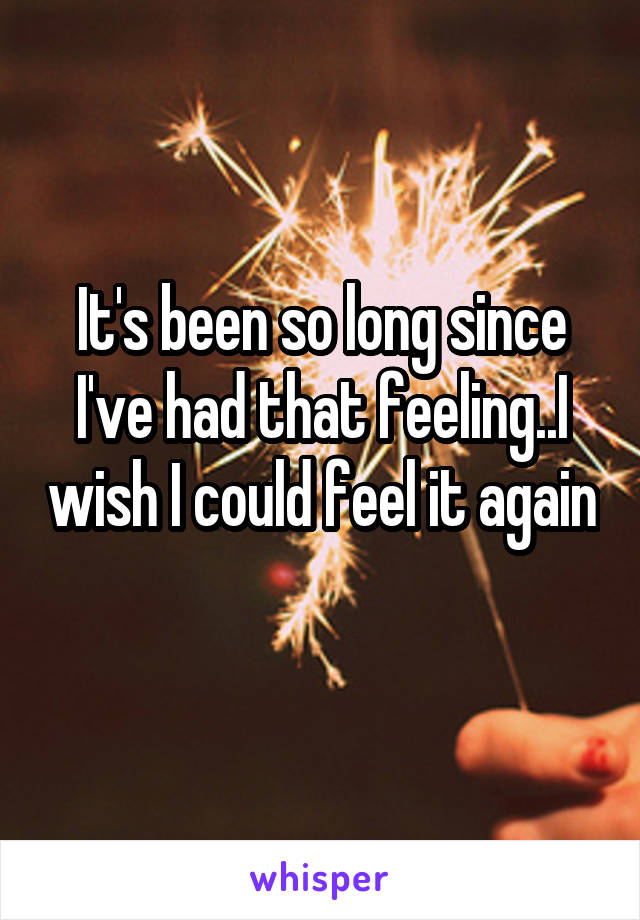 It's been so long since I've had that feeling..I wish I could feel it again 