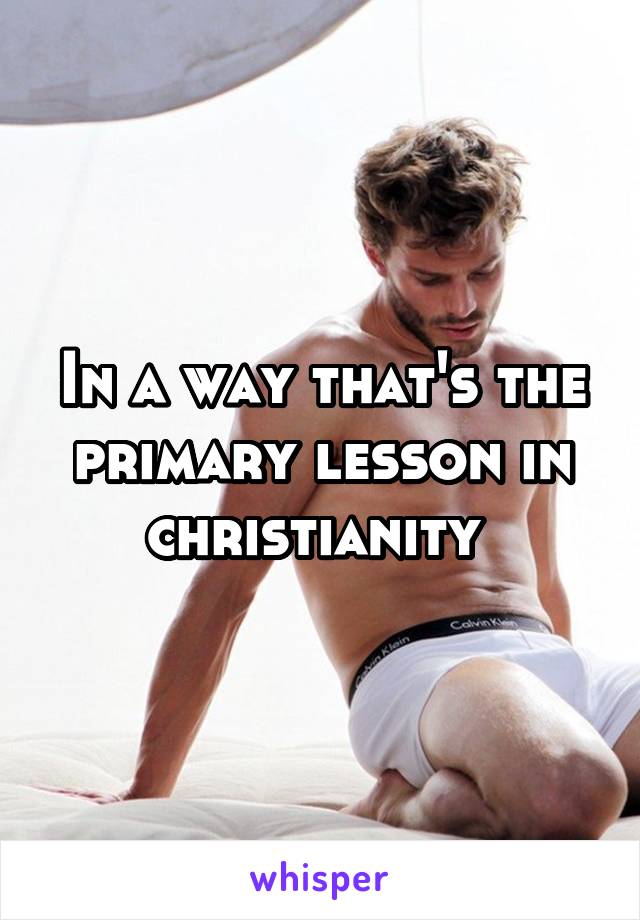 In a way that's the primary lesson in christianity 