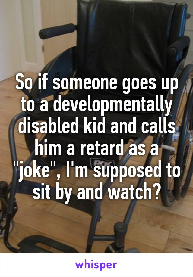 So if someone goes up to a developmentally disabled kid and calls him a retard as a "joke", I'm supposed to sit by and watch?