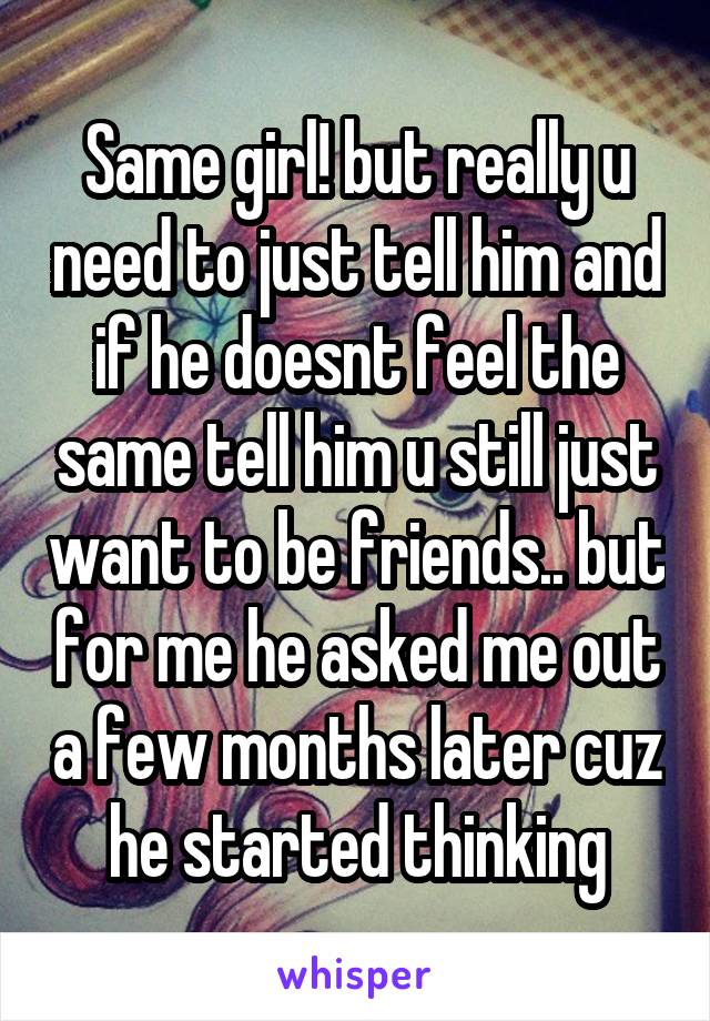 Same girl! but really u need to just tell him and if he doesnt feel the same tell him u still just want to be friends.. but for me he asked me out a few months later cuz he started thinking