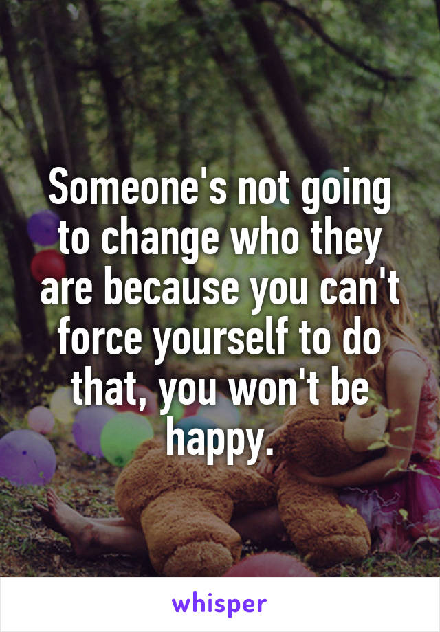 Someone's not going to change who they are because you can't force yourself to do that, you won't be happy.