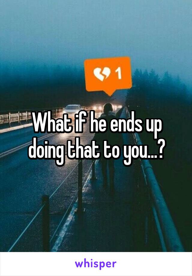 What if he ends up doing that to you...?