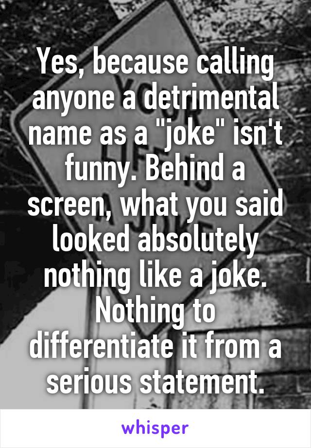 Yes, because calling anyone a detrimental name as a "joke" isn't funny. Behind a screen, what you said looked absolutely nothing like a joke. Nothing to differentiate it from a serious statement.