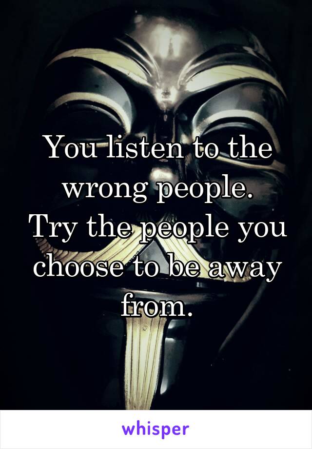 You listen to the wrong people.
Try the people you choose to be away from.