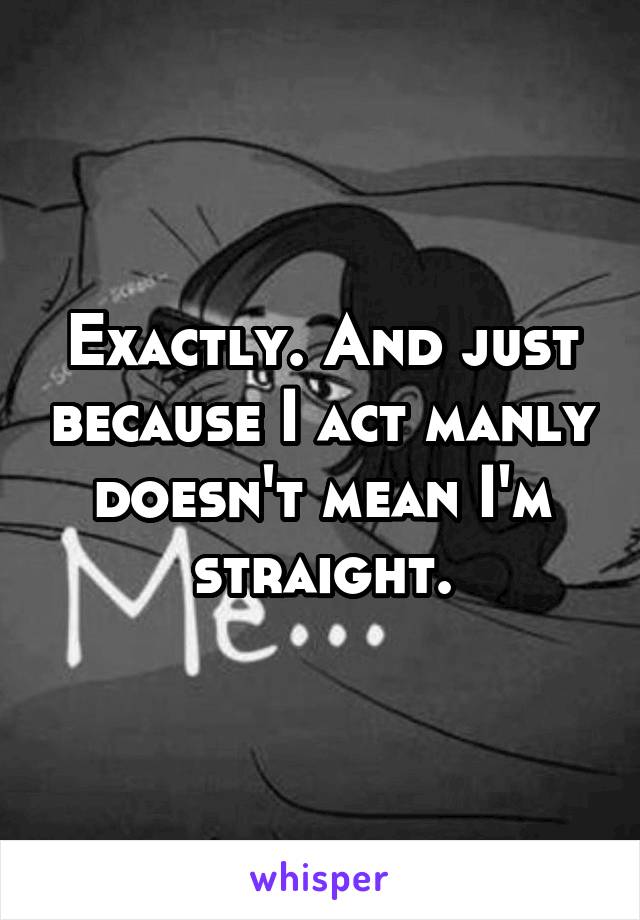 Exactly. And just because I act manly doesn't mean I'm straight.