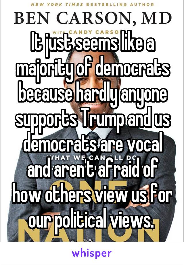 It just seems like a majority of democrats because hardly anyone supports Trump and us democrats are vocal and aren't afraid of how others view us for our political views. 