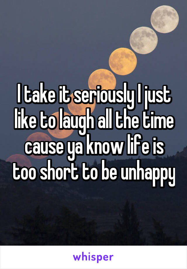 I take it seriously I just like to laugh all the time cause ya know life is too short to be unhappy