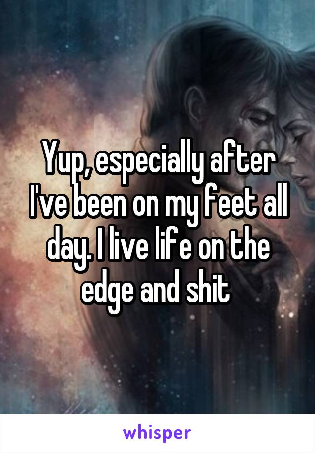 Yup, especially after I've been on my feet all day. I live life on the edge and shit 