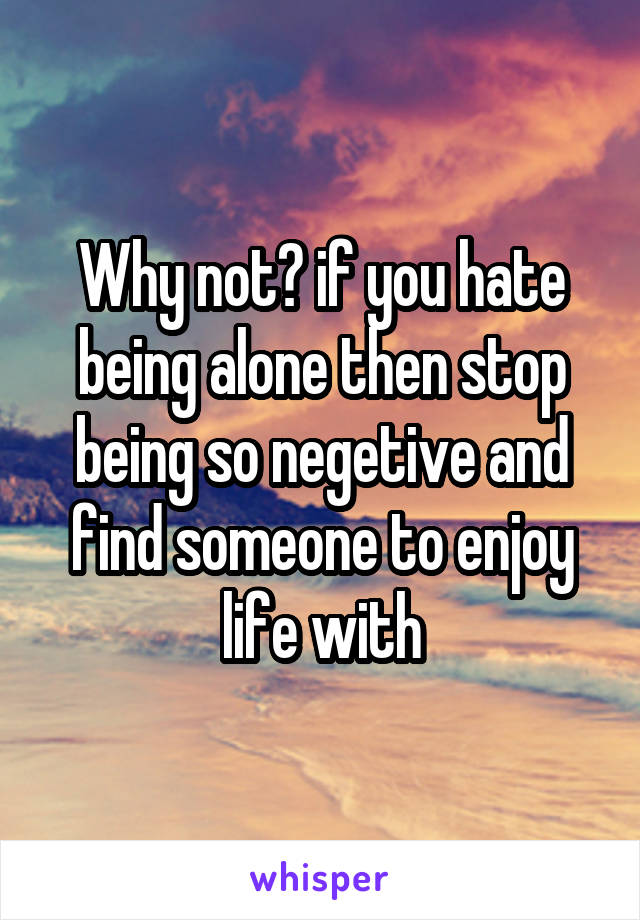 Why not? if you hate being alone then stop being so negetive and find someone to enjoy life with