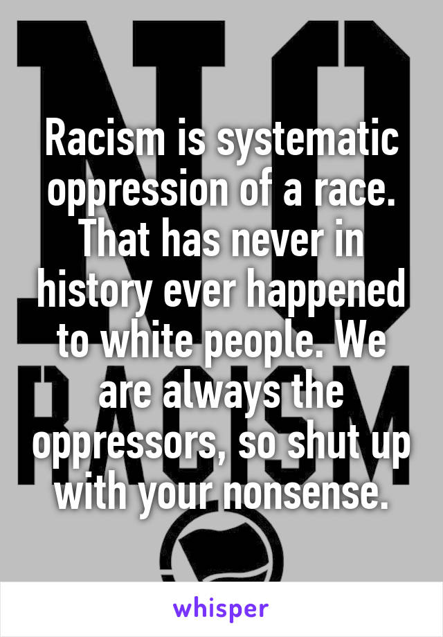 Racism is systematic oppression of a race. That has never in history ever happened to white people. We are always the oppressors, so shut up with your nonsense.