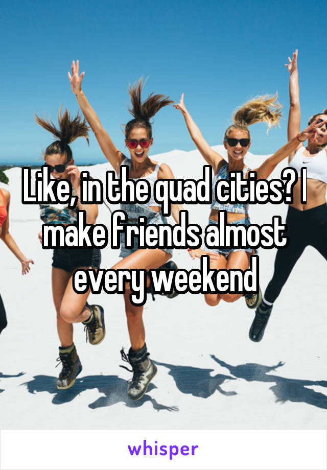 Like, in the quad cities? I make friends almost every weekend