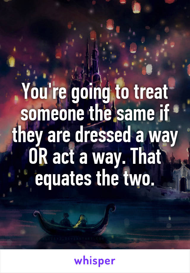 You're going to treat someone the same if they are dressed a way OR act a way. That equates the two.